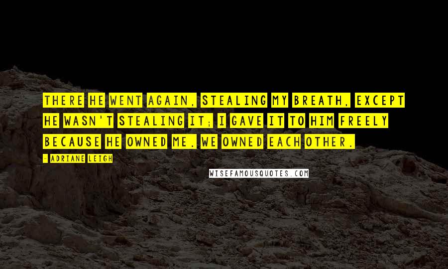 Adriane Leigh Quotes: There he went again, stealing my breath, except he wasn't stealing it; I gave it to him freely because he owned me. We owned each other.