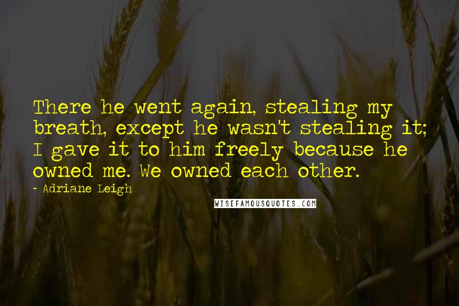 Adriane Leigh Quotes: There he went again, stealing my breath, except he wasn't stealing it; I gave it to him freely because he owned me. We owned each other.