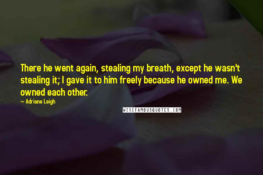 Adriane Leigh Quotes: There he went again, stealing my breath, except he wasn't stealing it; I gave it to him freely because he owned me. We owned each other.