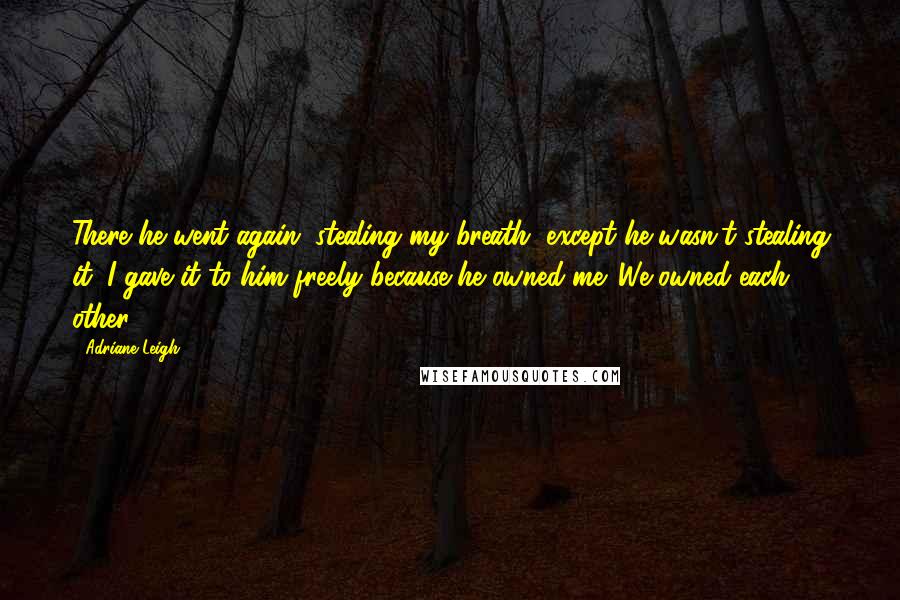 Adriane Leigh Quotes: There he went again, stealing my breath, except he wasn't stealing it; I gave it to him freely because he owned me. We owned each other.