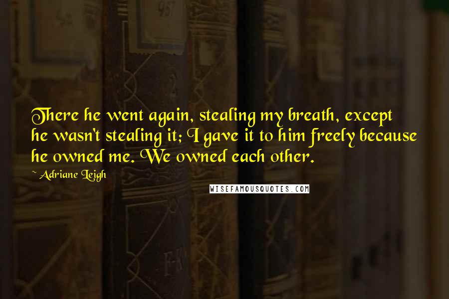 Adriane Leigh Quotes: There he went again, stealing my breath, except he wasn't stealing it; I gave it to him freely because he owned me. We owned each other.