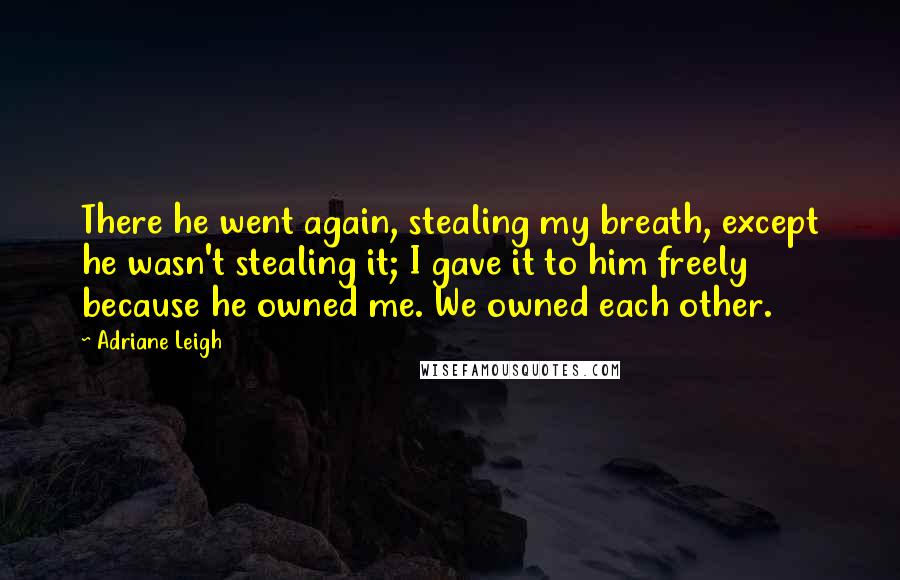 Adriane Leigh Quotes: There he went again, stealing my breath, except he wasn't stealing it; I gave it to him freely because he owned me. We owned each other.