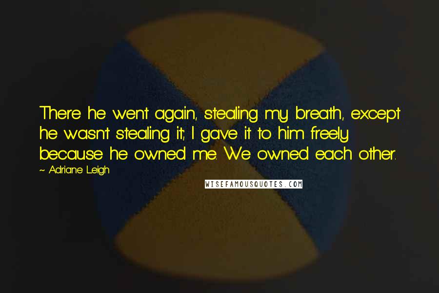 Adriane Leigh Quotes: There he went again, stealing my breath, except he wasn't stealing it; I gave it to him freely because he owned me. We owned each other.