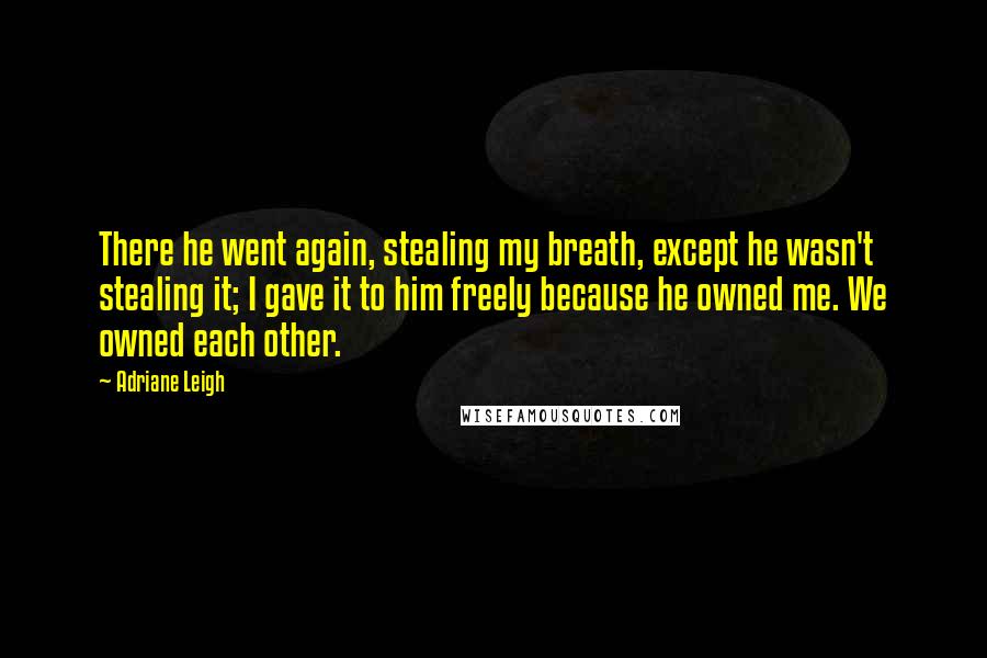 Adriane Leigh Quotes: There he went again, stealing my breath, except he wasn't stealing it; I gave it to him freely because he owned me. We owned each other.