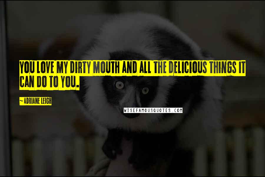 Adriane Leigh Quotes: You love my dirty mouth and all the delicious things it can do to you.