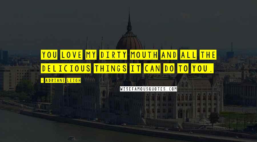 Adriane Leigh Quotes: You love my dirty mouth and all the delicious things it can do to you.