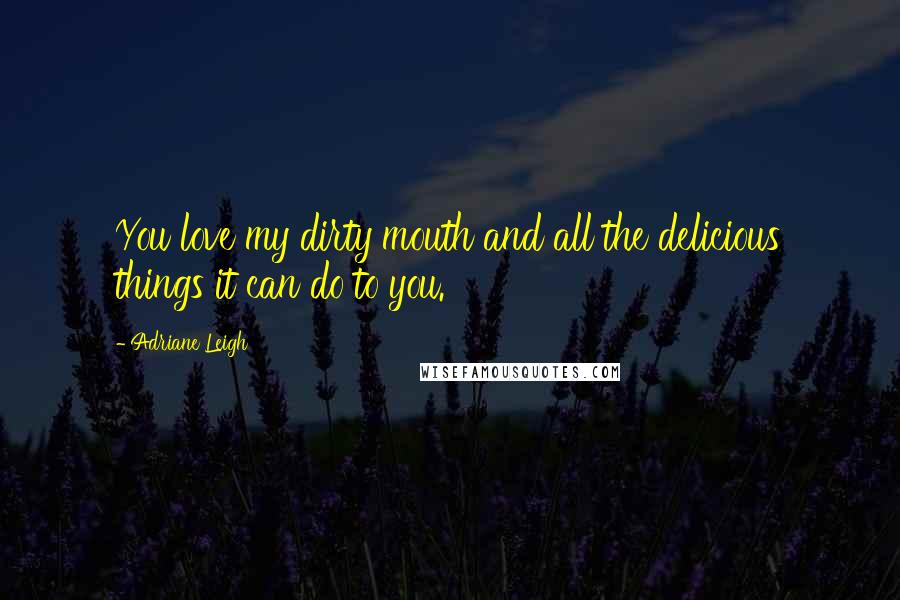 Adriane Leigh Quotes: You love my dirty mouth and all the delicious things it can do to you.