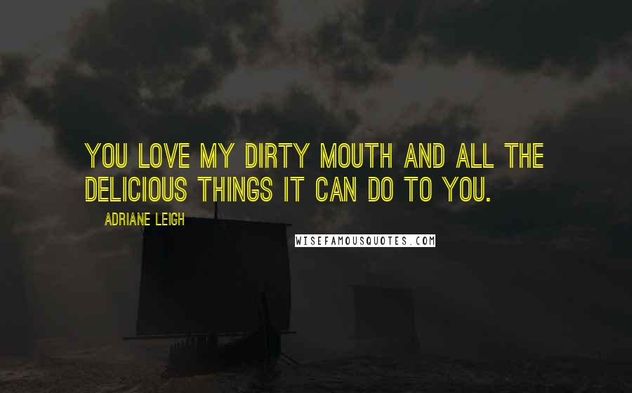 Adriane Leigh Quotes: You love my dirty mouth and all the delicious things it can do to you.
