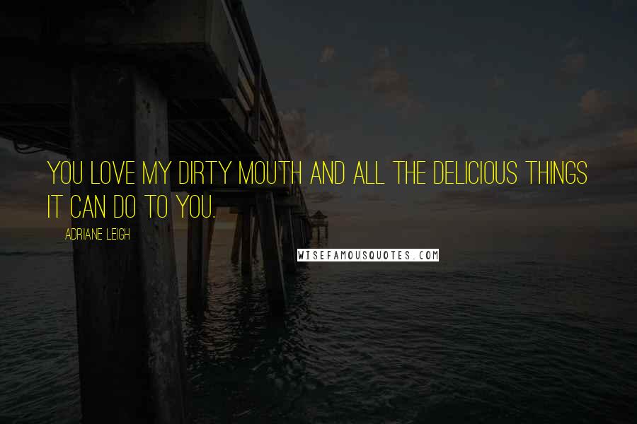 Adriane Leigh Quotes: You love my dirty mouth and all the delicious things it can do to you.
