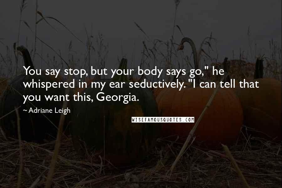 Adriane Leigh Quotes: You say stop, but your body says go," he whispered in my ear seductively. "I can tell that you want this, Georgia.