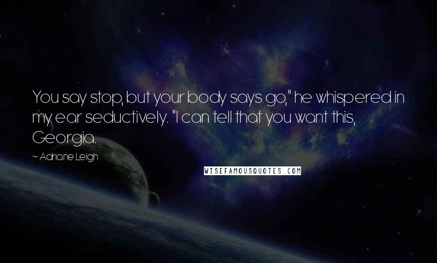 Adriane Leigh Quotes: You say stop, but your body says go," he whispered in my ear seductively. "I can tell that you want this, Georgia.