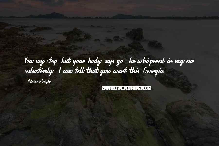 Adriane Leigh Quotes: You say stop, but your body says go," he whispered in my ear seductively. "I can tell that you want this, Georgia.