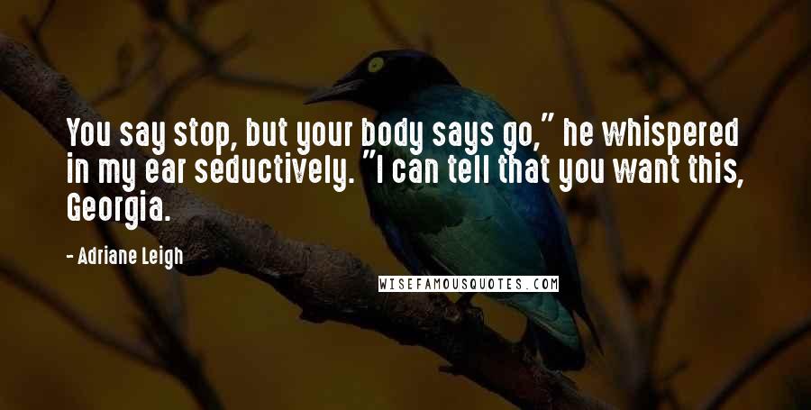 Adriane Leigh Quotes: You say stop, but your body says go," he whispered in my ear seductively. "I can tell that you want this, Georgia.