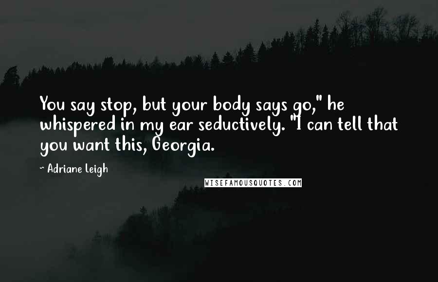 Adriane Leigh Quotes: You say stop, but your body says go," he whispered in my ear seductively. "I can tell that you want this, Georgia.