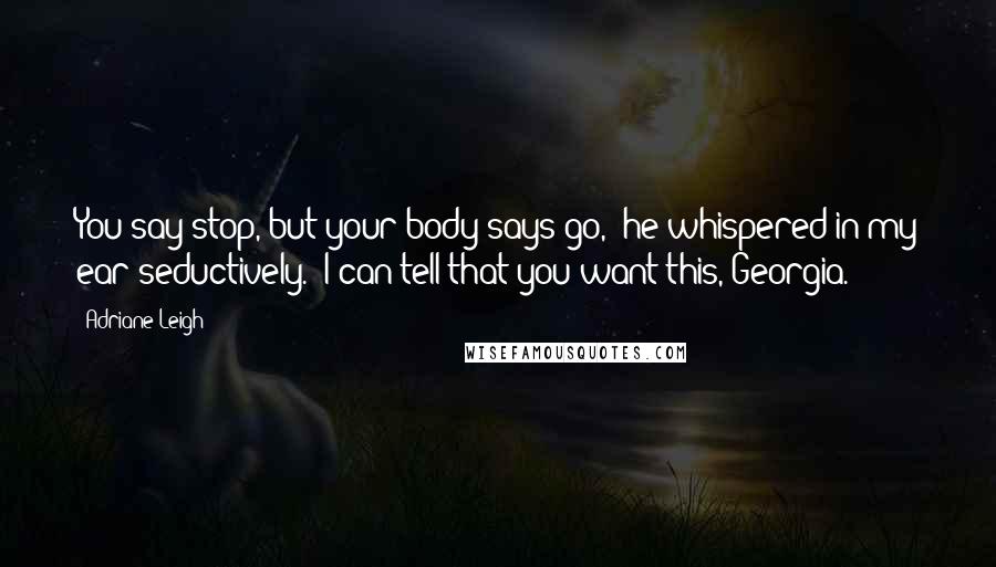 Adriane Leigh Quotes: You say stop, but your body says go," he whispered in my ear seductively. "I can tell that you want this, Georgia.