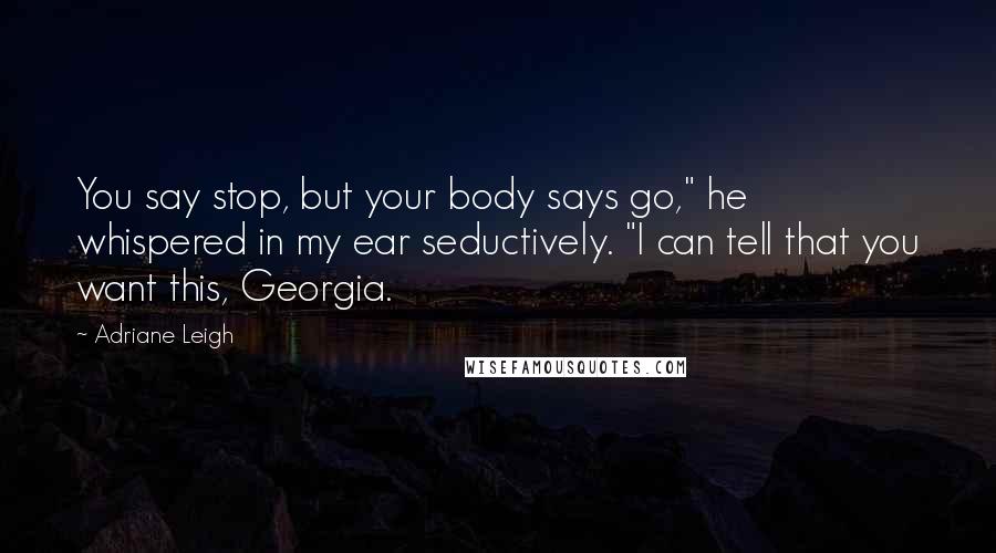 Adriane Leigh Quotes: You say stop, but your body says go," he whispered in my ear seductively. "I can tell that you want this, Georgia.