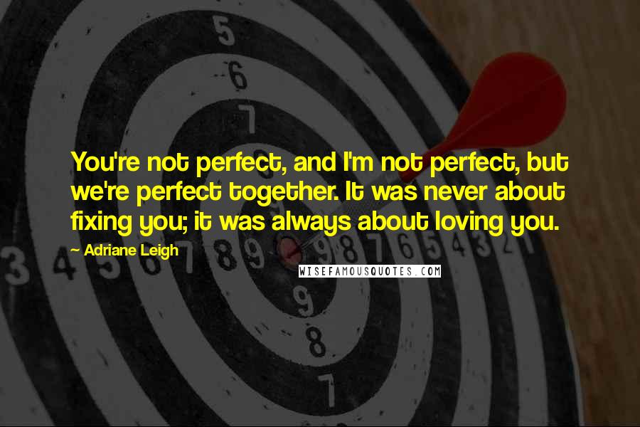 Adriane Leigh Quotes: You're not perfect, and I'm not perfect, but we're perfect together. It was never about fixing you; it was always about loving you.