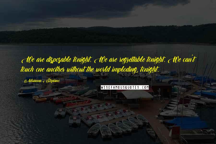 Adrianna Stepiano Quotes: We are disposable tonight. We are regrettable tonight. We can't touch one another without the world imploding, tonight.