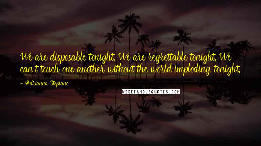 Adrianna Stepiano Quotes: We are disposable tonight. We are regrettable tonight. We can't touch one another without the world imploding, tonight.