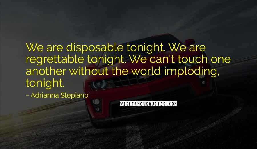 Adrianna Stepiano Quotes: We are disposable tonight. We are regrettable tonight. We can't touch one another without the world imploding, tonight.