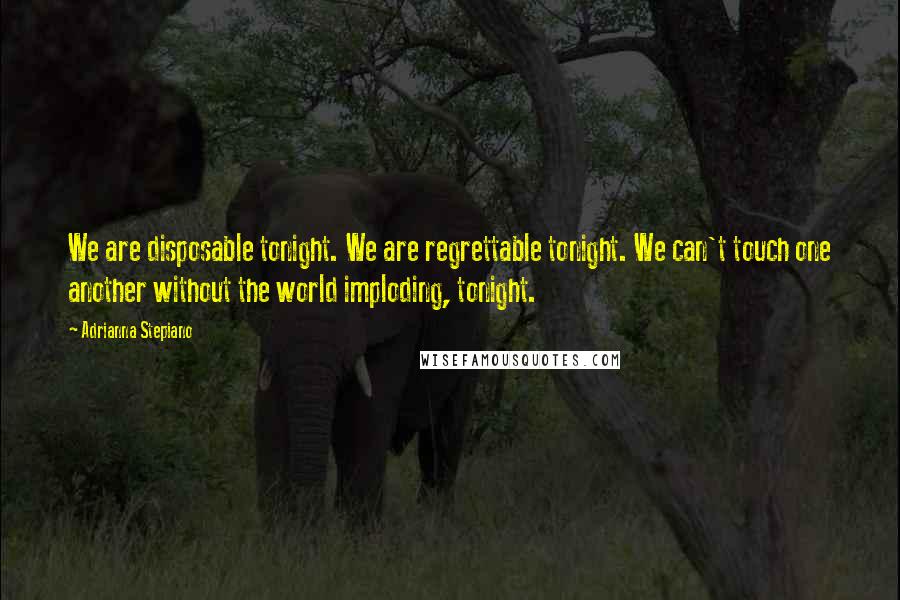 Adrianna Stepiano Quotes: We are disposable tonight. We are regrettable tonight. We can't touch one another without the world imploding, tonight.