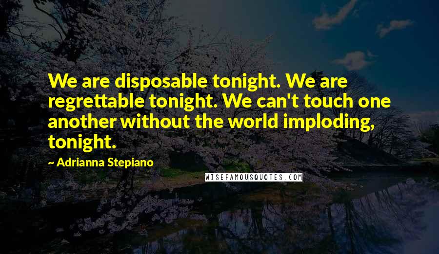 Adrianna Stepiano Quotes: We are disposable tonight. We are regrettable tonight. We can't touch one another without the world imploding, tonight.