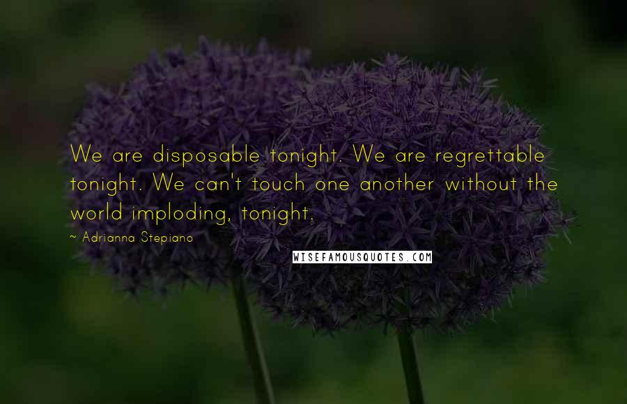Adrianna Stepiano Quotes: We are disposable tonight. We are regrettable tonight. We can't touch one another without the world imploding, tonight.