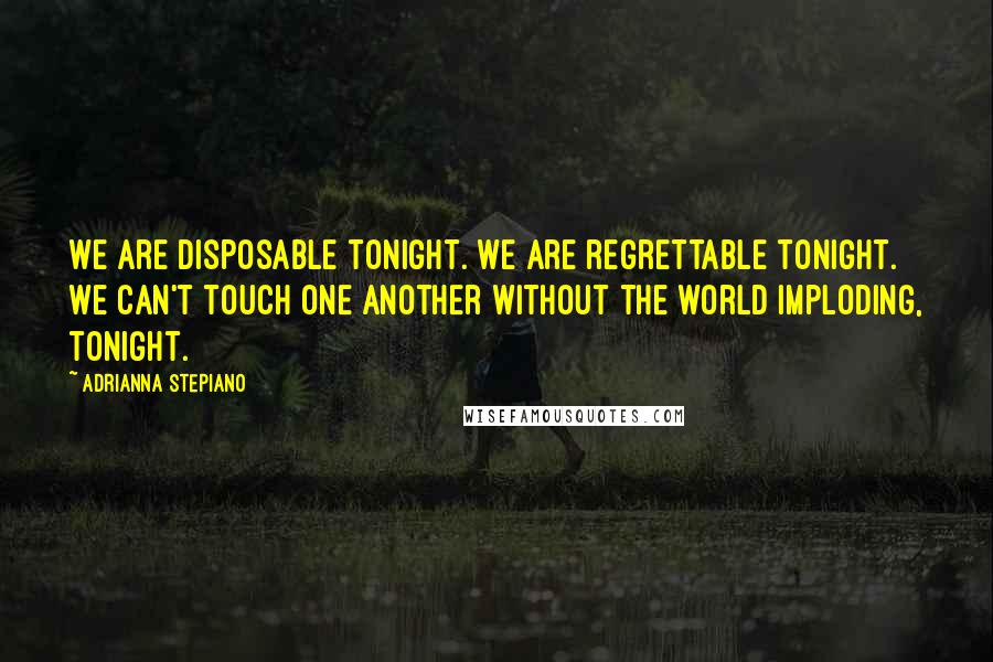 Adrianna Stepiano Quotes: We are disposable tonight. We are regrettable tonight. We can't touch one another without the world imploding, tonight.