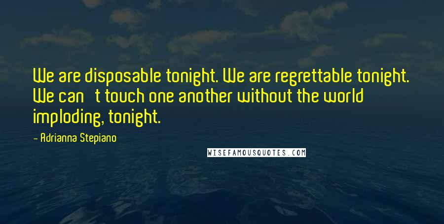 Adrianna Stepiano Quotes: We are disposable tonight. We are regrettable tonight. We can't touch one another without the world imploding, tonight.