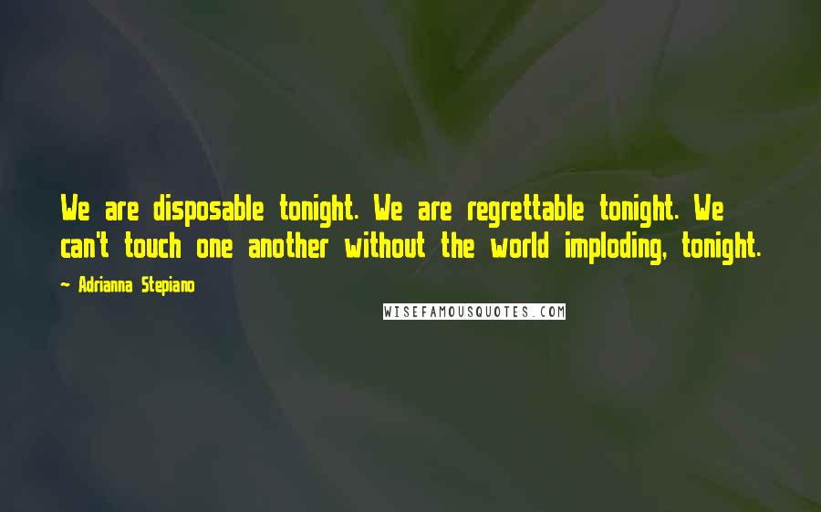Adrianna Stepiano Quotes: We are disposable tonight. We are regrettable tonight. We can't touch one another without the world imploding, tonight.