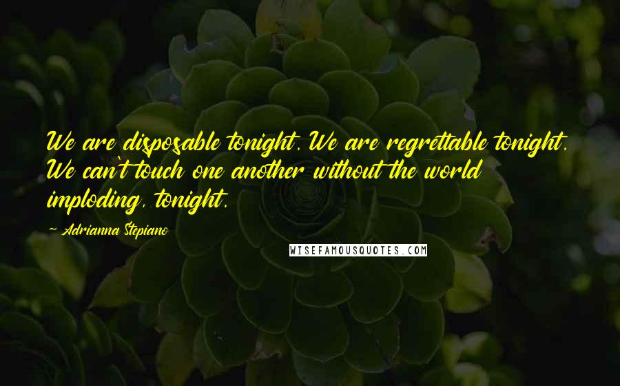 Adrianna Stepiano Quotes: We are disposable tonight. We are regrettable tonight. We can't touch one another without the world imploding, tonight.