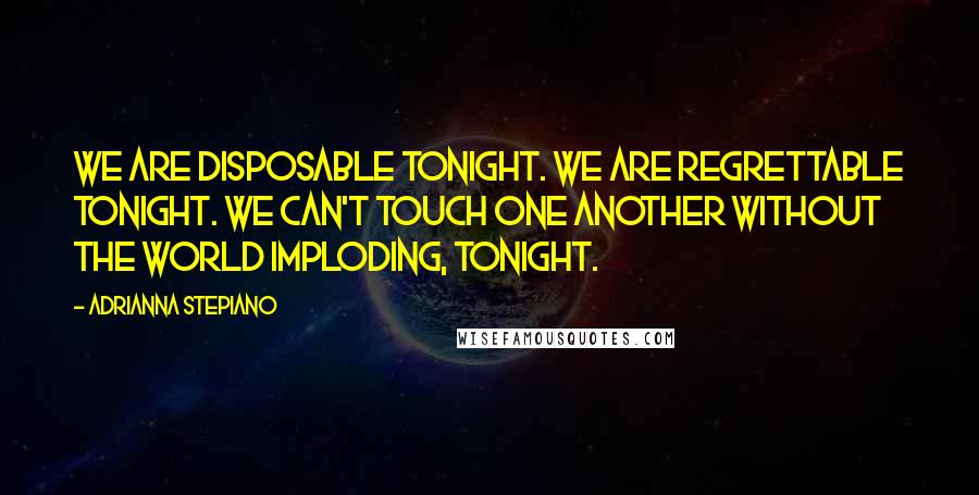 Adrianna Stepiano Quotes: We are disposable tonight. We are regrettable tonight. We can't touch one another without the world imploding, tonight.