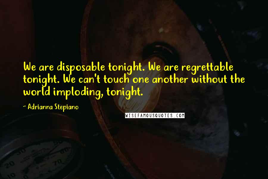 Adrianna Stepiano Quotes: We are disposable tonight. We are regrettable tonight. We can't touch one another without the world imploding, tonight.