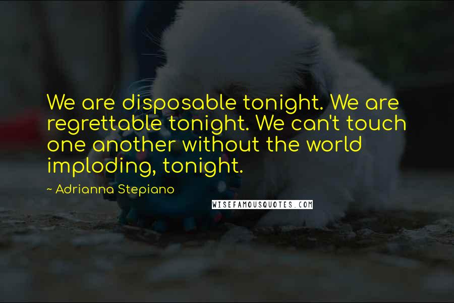 Adrianna Stepiano Quotes: We are disposable tonight. We are regrettable tonight. We can't touch one another without the world imploding, tonight.