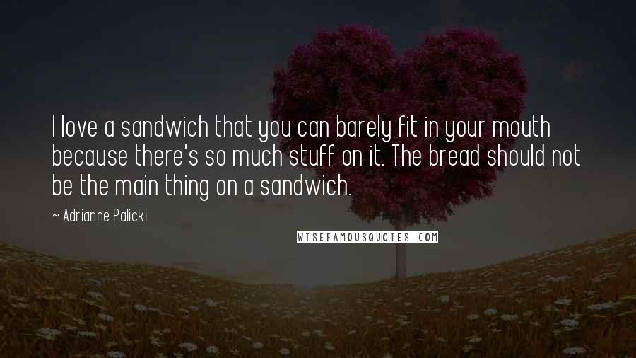 Adrianne Palicki Quotes: I love a sandwich that you can barely fit in your mouth because there's so much stuff on it. The bread should not be the main thing on a sandwich.