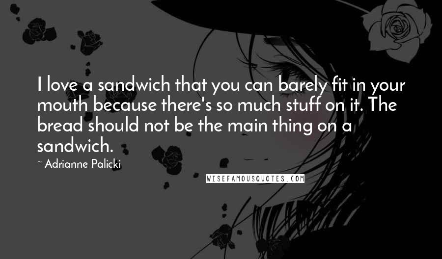 Adrianne Palicki Quotes: I love a sandwich that you can barely fit in your mouth because there's so much stuff on it. The bread should not be the main thing on a sandwich.
