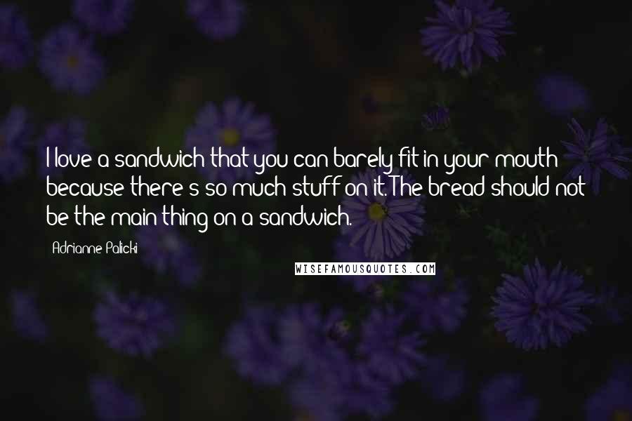 Adrianne Palicki Quotes: I love a sandwich that you can barely fit in your mouth because there's so much stuff on it. The bread should not be the main thing on a sandwich.