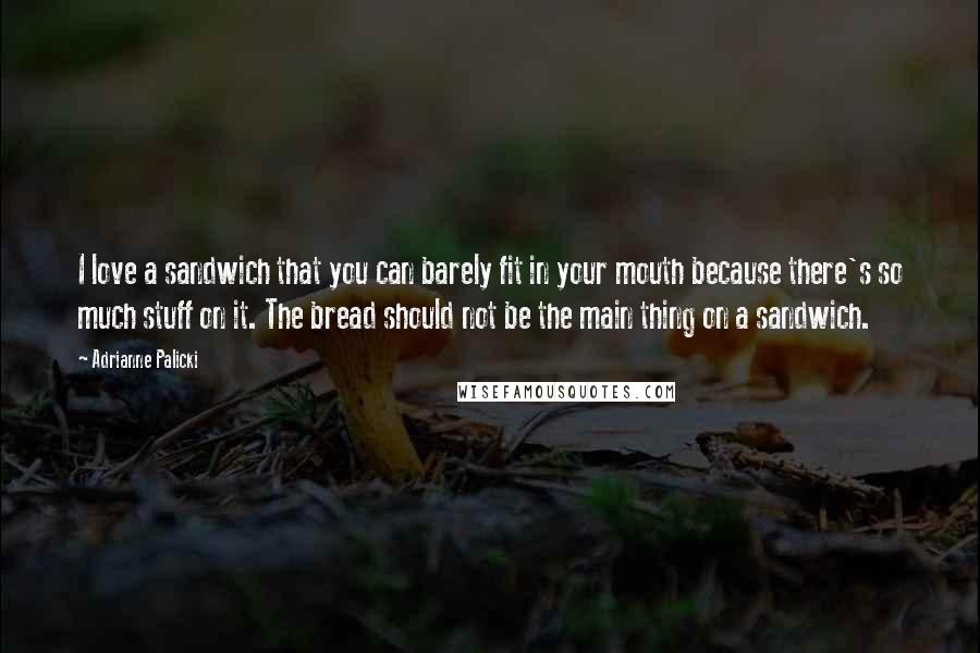 Adrianne Palicki Quotes: I love a sandwich that you can barely fit in your mouth because there's so much stuff on it. The bread should not be the main thing on a sandwich.