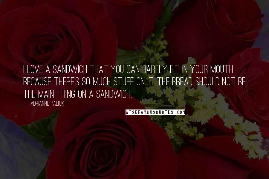 Adrianne Palicki Quotes: I love a sandwich that you can barely fit in your mouth because there's so much stuff on it. The bread should not be the main thing on a sandwich.
