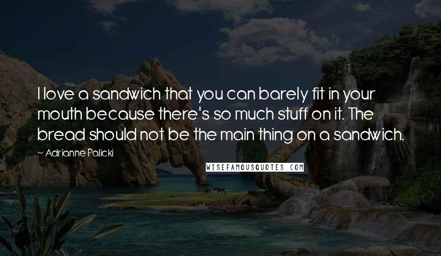 Adrianne Palicki Quotes: I love a sandwich that you can barely fit in your mouth because there's so much stuff on it. The bread should not be the main thing on a sandwich.