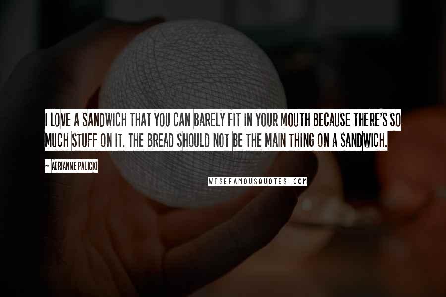 Adrianne Palicki Quotes: I love a sandwich that you can barely fit in your mouth because there's so much stuff on it. The bread should not be the main thing on a sandwich.