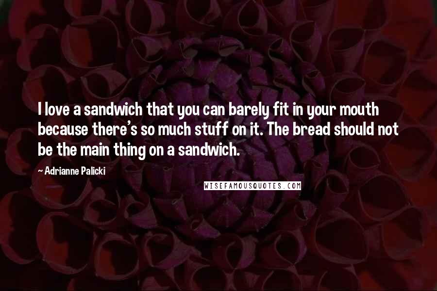 Adrianne Palicki Quotes: I love a sandwich that you can barely fit in your mouth because there's so much stuff on it. The bread should not be the main thing on a sandwich.