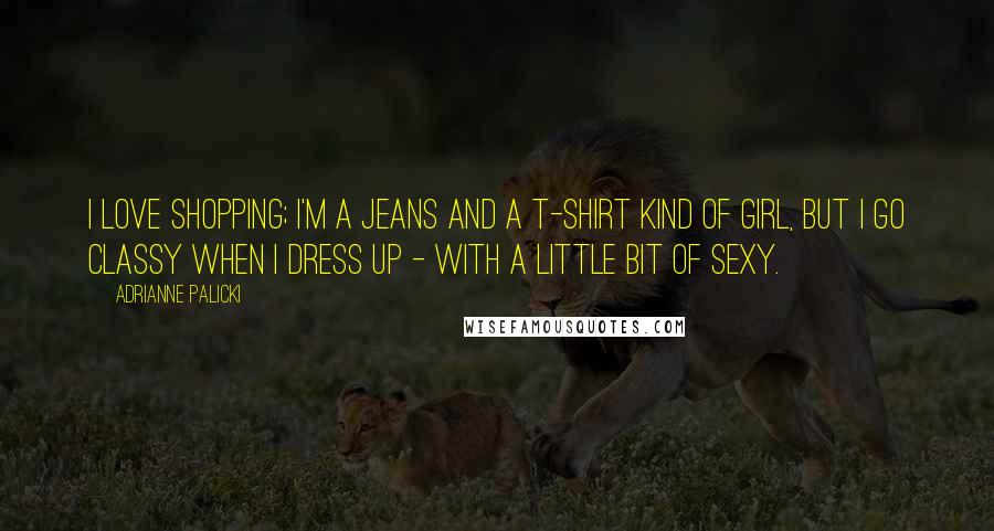 Adrianne Palicki Quotes: I love shopping; I'm a jeans and a T-shirt kind of girl, but I go classy when I dress up - with a little bit of sexy.