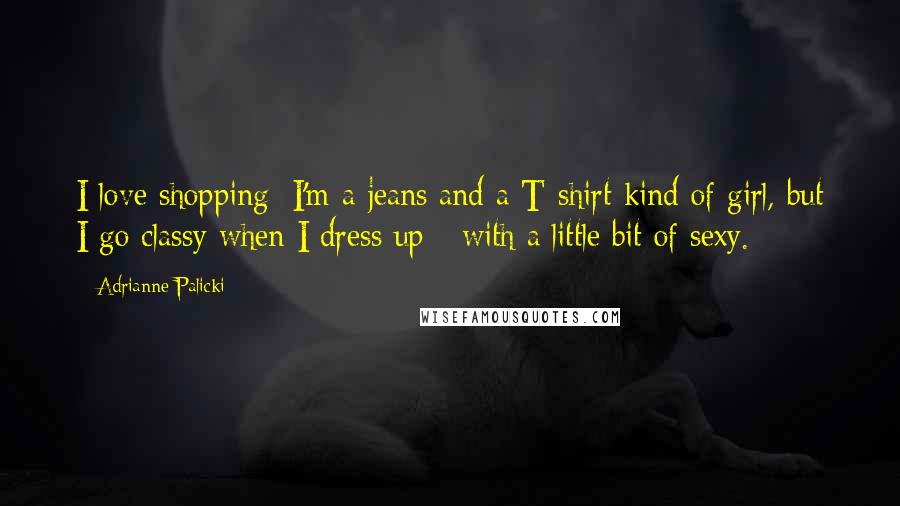 Adrianne Palicki Quotes: I love shopping; I'm a jeans and a T-shirt kind of girl, but I go classy when I dress up - with a little bit of sexy.