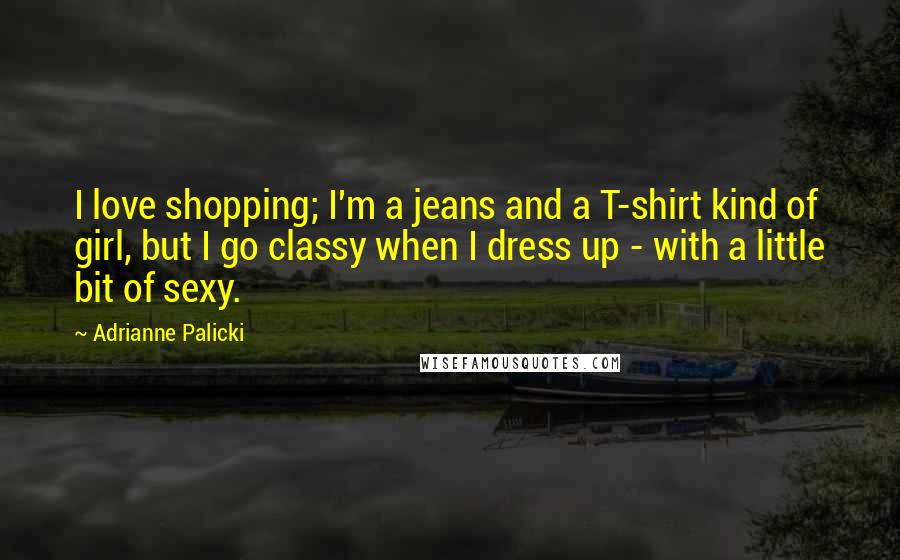 Adrianne Palicki Quotes: I love shopping; I'm a jeans and a T-shirt kind of girl, but I go classy when I dress up - with a little bit of sexy.