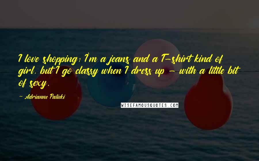 Adrianne Palicki Quotes: I love shopping; I'm a jeans and a T-shirt kind of girl, but I go classy when I dress up - with a little bit of sexy.
