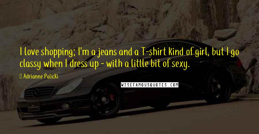 Adrianne Palicki Quotes: I love shopping; I'm a jeans and a T-shirt kind of girl, but I go classy when I dress up - with a little bit of sexy.