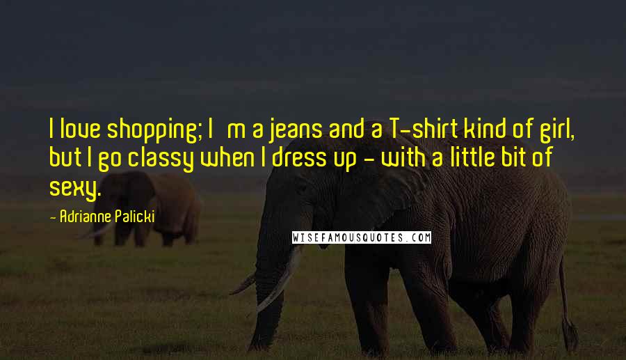 Adrianne Palicki Quotes: I love shopping; I'm a jeans and a T-shirt kind of girl, but I go classy when I dress up - with a little bit of sexy.