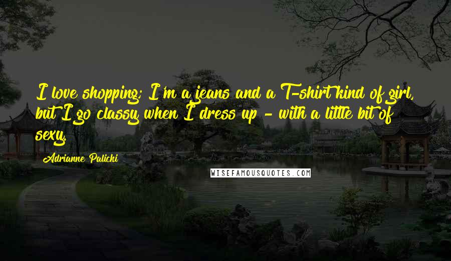 Adrianne Palicki Quotes: I love shopping; I'm a jeans and a T-shirt kind of girl, but I go classy when I dress up - with a little bit of sexy.
