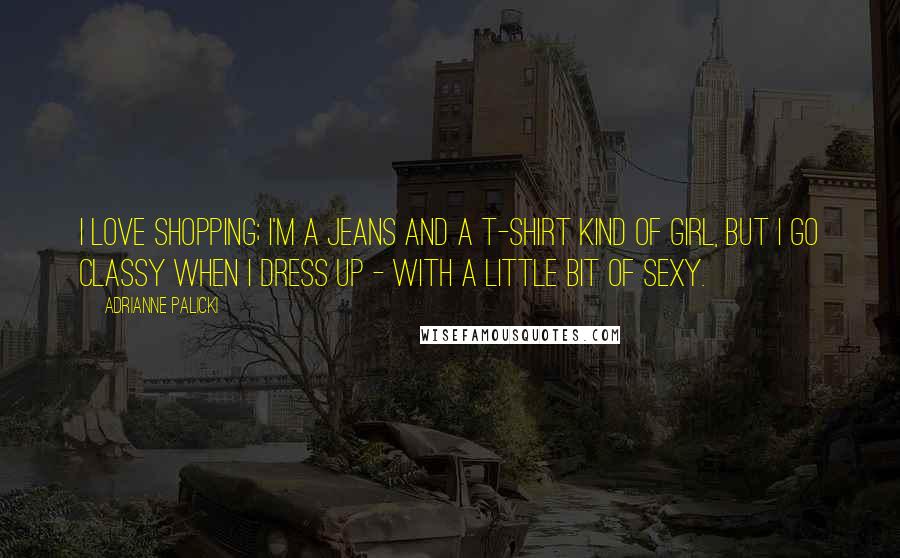 Adrianne Palicki Quotes: I love shopping; I'm a jeans and a T-shirt kind of girl, but I go classy when I dress up - with a little bit of sexy.